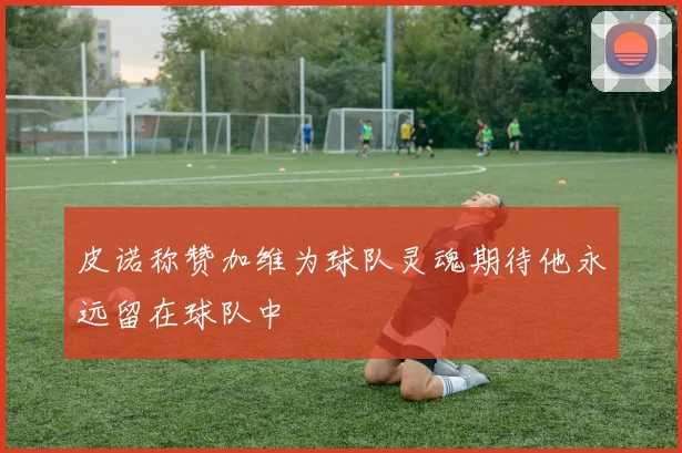 皮诺称赞加维为球队灵魂期待他永远留在球队中
