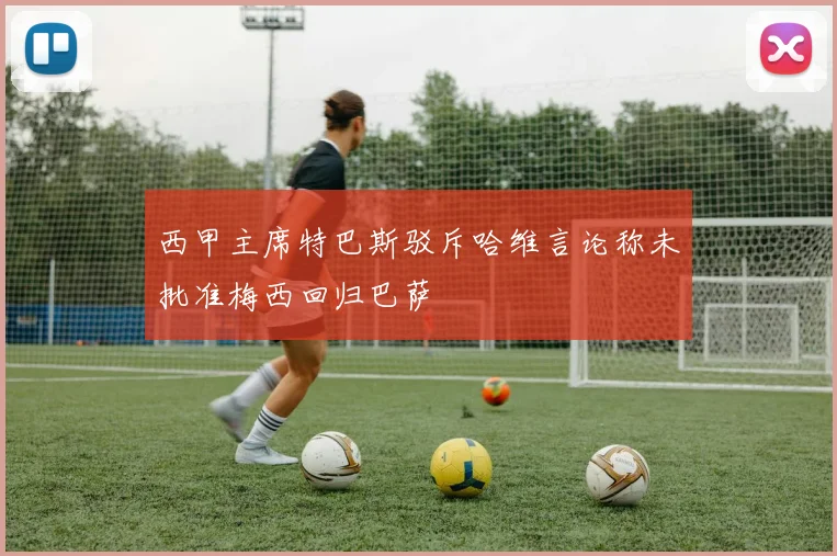 西甲主席特巴斯驳斥哈维言论称未批准梅西回归巴萨