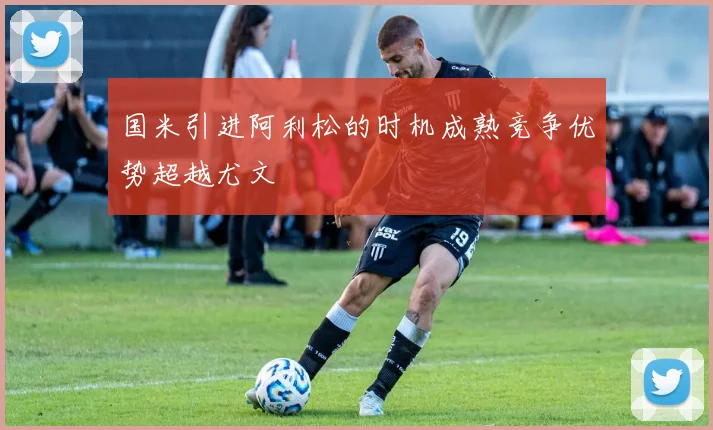 国米引进阿利松的时机成熟竞争优势超越尤文