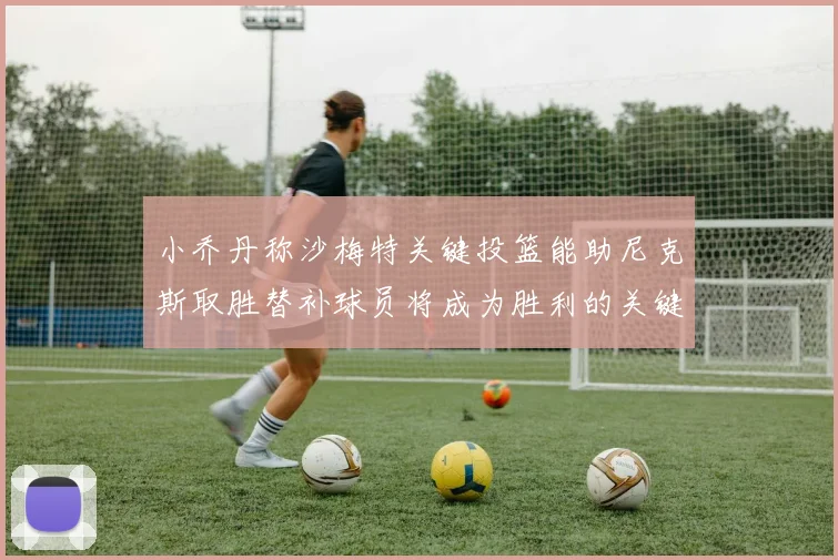 小乔丹称沙梅特关键投篮能助尼克斯取胜替补球员将成为胜利的关键因素