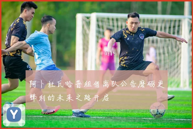 阿卜杜瓦哈普租借离队公告磨砺更锋利的未来之路开启