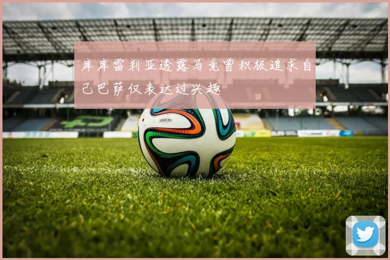 库库雷利亚透露马竞曾积极追求自己巴萨仅表达过兴趣