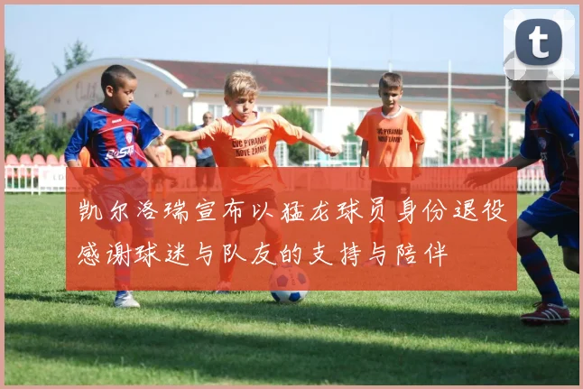 凯尔洛瑞宣布以猛龙球员身份退役感谢球迷与队友的支持与陪伴