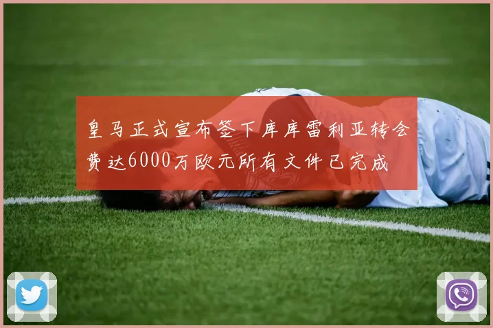 皇马正式宣布签下库库雷利亚转会费达6000万欧元所有文件已完成