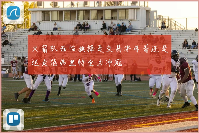 火箭队面临抉择是交易字母哥还是送走范弗里特全力冲冠