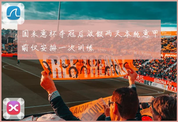 国米意杯夺冠后放假两天本轮意甲前仅安排一次训练