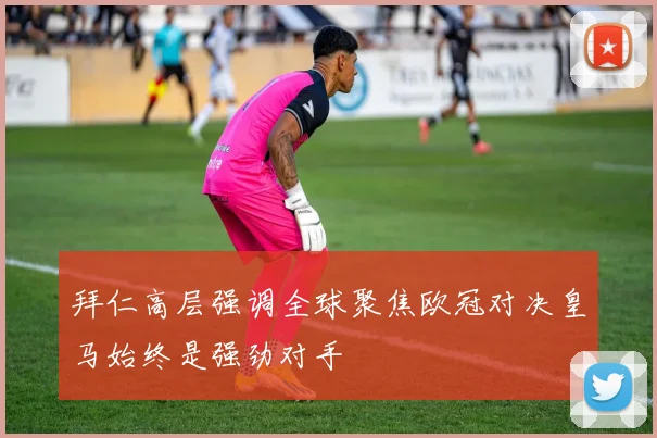 拜仁高层强调全球聚焦欧冠对决皇马始终是强劲对手