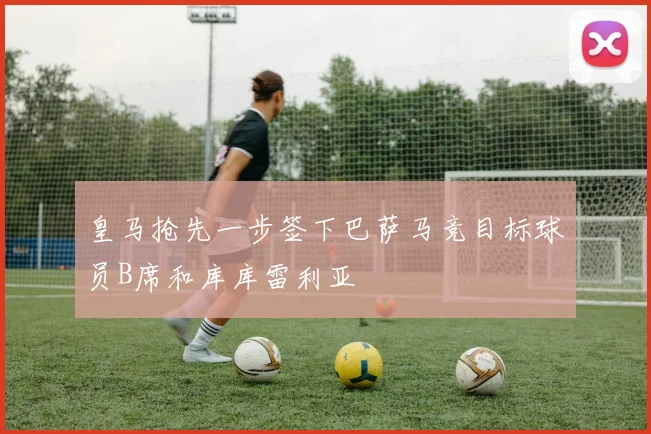 皇马抢先一步签下巴萨马竞目标球员B席和库库雷利亚