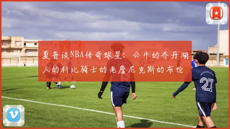 夏普谈NBA传奇球星：公牛的乔丹湖人的科比骑士的老詹尼克斯的布伦森