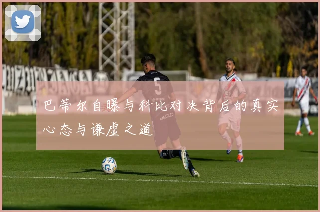 巴蒂尔自曝与科比对决背后的真实心态与谦虚之道