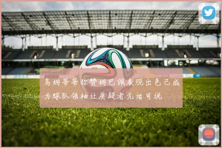 乌姆蒂蒂称赞姆巴佩表现出色已成为球队领袖让质疑者无话可说