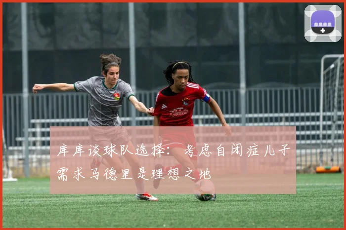 库库谈球队选择：考虑自闭症儿子需求马德里是理想之地