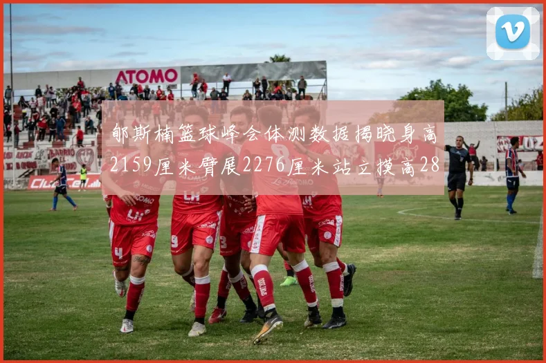 郇斯楠篮球峰会体测数据揭晓身高2159厘米臂展2276厘米站立摸高2832厘米