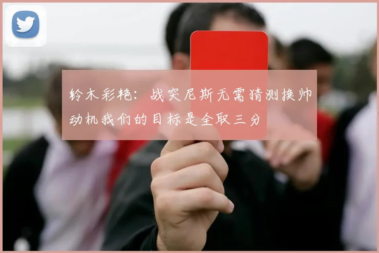 铃木彩艳：战突尼斯无需猜测换帅动机我们的目标是全取三分