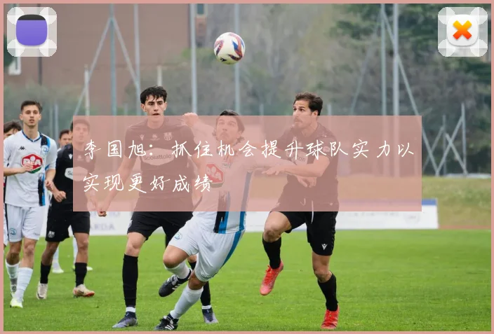 李国旭：抓住机会提升球队实力以实现更好成绩