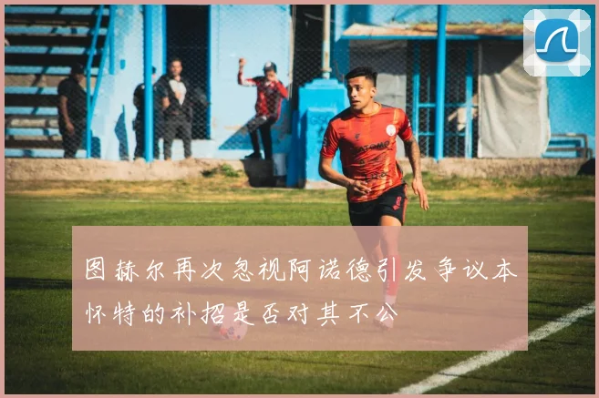图赫尔再次忽视阿诺德引发争议本怀特的补招是否对其不公