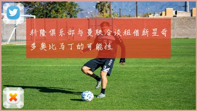 科隆俱乐部与曼联洽谈租借新星奇多奥比马丁的可能性