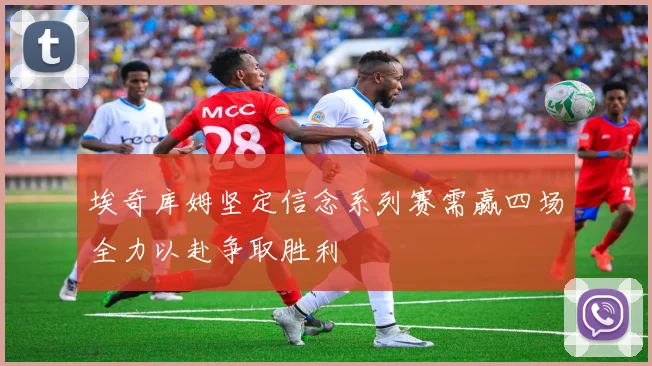 埃奇库姆坚定信念系列赛需赢四场全力以赴争取胜利