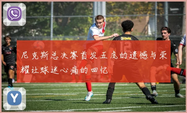尼克斯总决赛首发五虎的遗憾与荣耀让球迷心痛的回忆