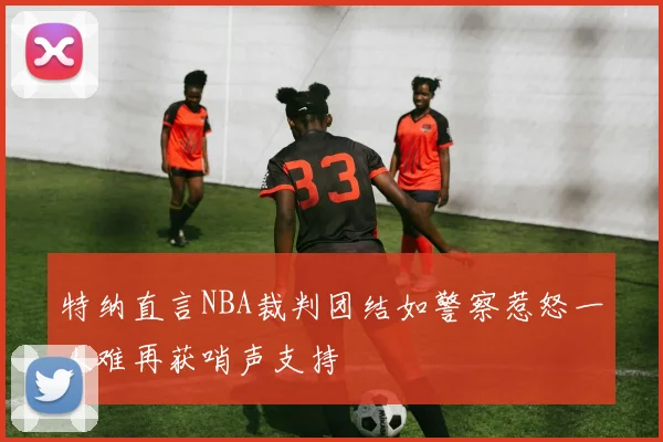 特纳直言NBA裁判团结如警察惹怒一人难再获哨声支持