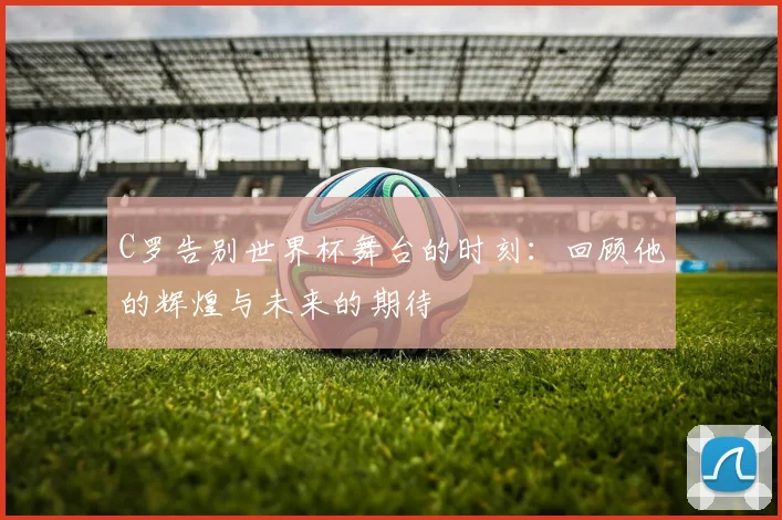 C罗告别世界杯舞台的时刻：回顾他的辉煌与未来的期待