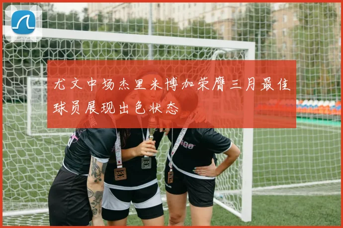 尤文中场杰里米博加荣膺三月最佳球员展现出色状态