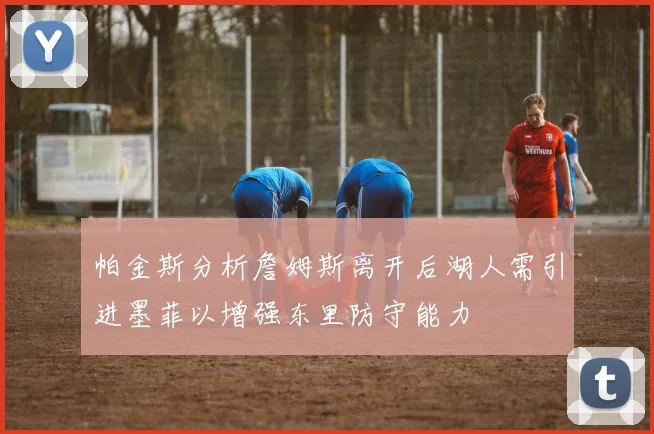 帕金斯分析詹姆斯离开后湖人需引进墨菲以增强东里防守能力