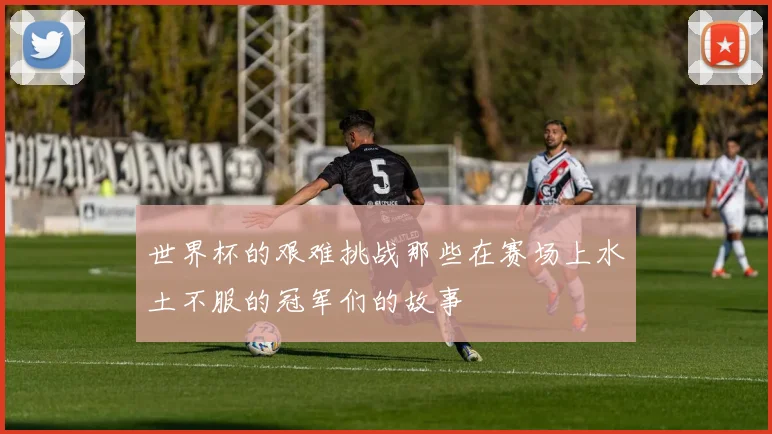 世界杯的艰难挑战那些在赛场上水土不服的冠军们的故事