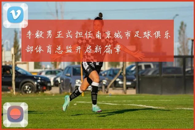 李毅男正式担任南京城市足球俱乐部体育总监开启新篇章