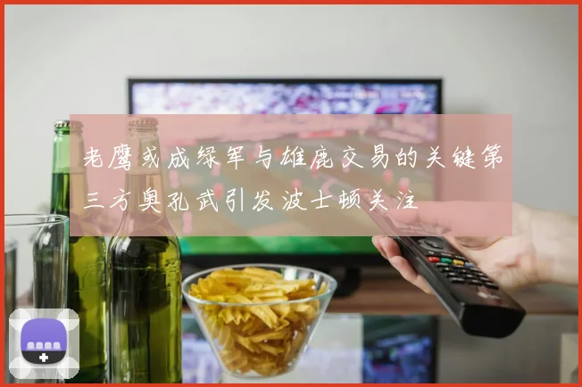 老鹰或成绿军与雄鹿交易的关键第三方奥孔武引发波士顿关注