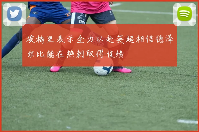 埃梅里表示全力以赴英超相信德泽尔比能在热刺取得佳绩